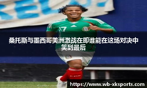 桑托斯与墨西哥美洲激战在即谁能在这场对决中笑到最后