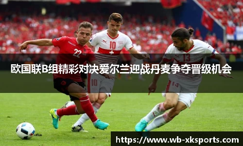 欧国联B组精彩对决爱尔兰迎战丹麦争夺晋级机会