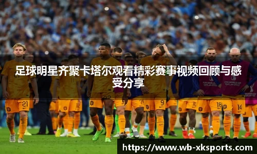 足球明星齐聚卡塔尔观看精彩赛事视频回顾与感受分享